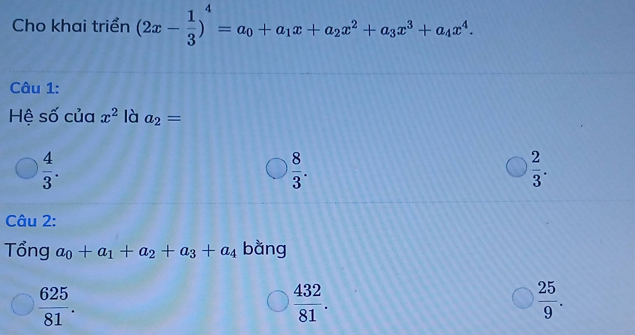 Cho khai triển (2x- 1/3 )^4=a_0+a_1x+a_2x^2+a_3x^3+a_4x^4. 
Câu 1:
Hệ số của x^2 là a_2=
 4/3 .
 8/3 .
 2/3 . 
Câu 2:
Tổng a_0+a_1+a_2+a_3+a_4 bằng
 625/81 .
 432/81 .
 25/9 .