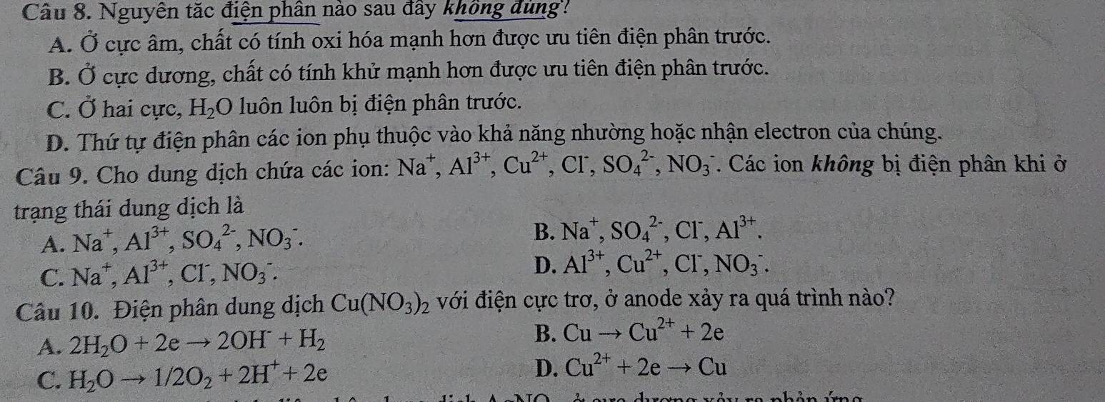 Nguyên tắc điện phần nào sau đây không dung?
A. Ở cực âm, chất có tính oxi hóa mạnh hơn được ưu tiên điện phân trước.
B. Ở cực dương, chất có tính khử mạnh hơn được ưu tiên điện phân trước.
C. Ở hai cực, H_2O luôn luôn bị điện phân trước.
D. Thứ tự điện phân các ion phụ thuộc vào khả năng nhường hoặc nhận electron của chúng.
Câu 9. Cho dung dịch chứa các ion: Na^+, Al^(3+), Cu^(2+), Cl^-, SO_4^((2-), NO_3^- 7. Các ion không bị điện phân khi ở
trạng thái dung dịch là
A. Na^+), Al^(3+), SO_4^((2-), NO_3) :
B. Na^+, SO_4^((2-), Cl^-), Al^(3+).
C. Na^+, Al^(3+), Cl^-, NO_3^(-. 
D. Al^3+), Cu^(2+), Cl^-, NO_3^(-. 
Câu 10. Điện phân dung dịch Cu(NO_3))_2 với điện cực trơ, ở anode xảy ra quá trình nào?
A. 2H_2O+2eto 2OH^-+H_2 B. Cuto Cu^(2+)+2e
C. H_2Oto 1/2O_2+2H^++2e
D. Cu^(2+)+2eto Cu