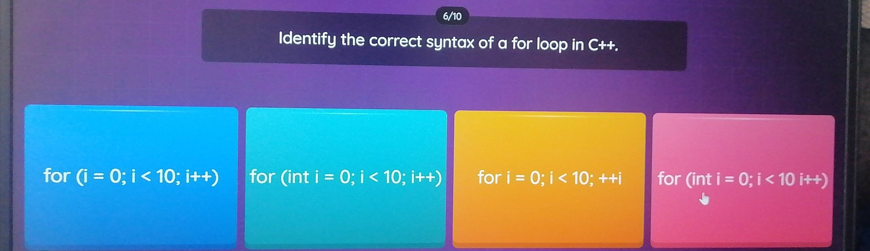 6/10
Identify the correct syntax of a for loop in C++.
for (i=0;i<10;i++) for (int i=0;i<10;i++) for i=0;i<10;++i for (int i=0;i<10i++)