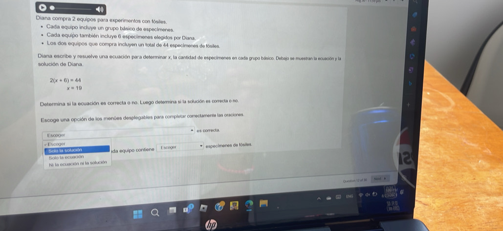 Diana compra 2 equipos para experimentos con fósiles.
Cada equipo incluye un grupo básico de especímenes.
Cada equipo también incluye 6 especímenes elegidos por Diana.
Los dos equipos que compra incluyen un total de 44 especímenes de fósiles.
Diana escribe y resuelve una ecuación para determinar x, la cantidad de especímenes en cada grupo básico. Debajo se muestran la ecuación y la
solución de Diana.
2(x+6)=44
x=19
Determina si la ecuación es correcta o no. Luego determina si la solución es correcta o no.
Escoge una opción de los menúes desplegables para completar correctamente las oraciones.
Escoger es correcta.
vEscoger
Solo la solución da equipo contiene Escoger especímenes de fósiles.
Solo la ecuación
Ni la ecuación ni la solución
Question 12 of 30