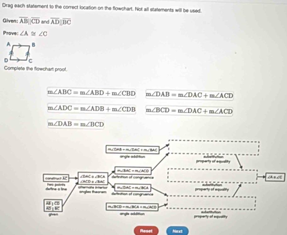 Drag each statement to the correct location on the flowchart. Not all statements will be used. 
Given: overline AB||overline CD and overline ADparallel overline BC
Prove: ∠ A≌ ∠ C
Complete the flowchart proof.
m∠ ABC=m∠ ABD+m∠ CBD m∠ DAB=m∠ DAC+m∠ ACD
m∠ ADC=m∠ ADB+m∠ CDB m∠ BCD=m∠ DAC+m∠ ACD
m∠ DAB=m∠ BCD
m∠ DAB=m∠ DAC+m∠ BAC
angle addition substitution 
property of equality
m∠ BAC=m∠ ACD
construct overline AC ∠ DAC≌ ∠ BCA definition of congruence ∠ A≌ ∠ C
∠ ACD. ∠ BAC
two points aubstilution 
define a line alternate intérior m∠ DAC=m∠ BCA property of equality 
angles theorem definition of congruence
overline AB
overline ADparallel overline BC
m∠ BCD=m∠ BCA + m,∠ACD
substaution 
g an angle addition property of equality 
Reset Next