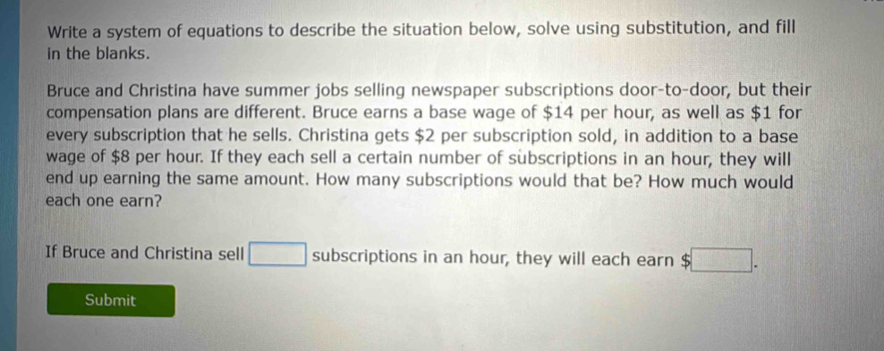 Write a system of equations to describe the situation below, solve using substitution, and fill 
in the blanks. 
Bruce and Christina have summer jobs selling newspaper subscriptions door-to-door, but their 
compensation plans are different. Bruce earns a base wage of $14 per hour, as well as $1 for 
every subscription that he sells. Christina gets $2 per subscription sold, in addition to a base 
wage of $8 per hour. If they each sell a certain number of subscriptions in an hour, they will 
end up earning the same amount. How many subscriptions would that be? How much would 
each one earn? 
If Bruce and Christina sell □ subscriptions in an hour, they will each earn $ □. 
Submit