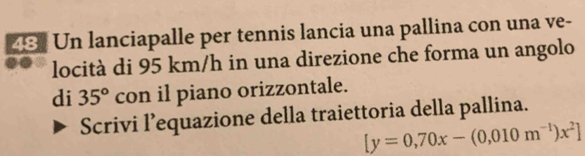 Un lanciapalle per tennis lancia una pallina con una ve- 
locità di 95 km/h in una direzione che forma un angolo 
di 35° con il piano orizzontale. 
Scrivi l’equazione della traiettoria della pallina.
[y=0,70x-(0,010m^(-1))x^2]