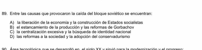 Entre las causas que provocaron la caída del bloque soviético se encuentran:
A) la liberación de la economía y la construcción de Estados socialistas
B) el estancamiento de la producción y las reformas de Gorbachov
C) la centralización excesiva y la búsqueda de identidad nacional
D) las reformas a la sociedad y la adopción del conservadurismo
90 Area tespológica que se desarrelló en , el siglo XX y sinvió para la modernización y el progresos