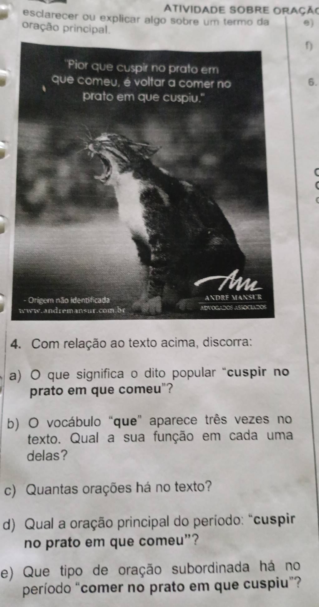 AtividadE SOBrE Oração 
esclarecer ou explicar algo sobre um termo da 
e) 
pração principal. 
f) 
6. 
4. Com relação ao texto acima, discorra: 
a) O que significa o dito popular “cuspir no 
prato em que comeu"? 
b) O vocábulo “que” aparece três vezes no 
texto. Qual a sua função em cada uma 
delas? 
c) Quantas orações há no texto? 
d) Qual a oração principal do período: “cuspir 
no prato em que comeu”? 
e) Que tipo de oração subordinada há no 
período “comer no prato em que cuspiu”?