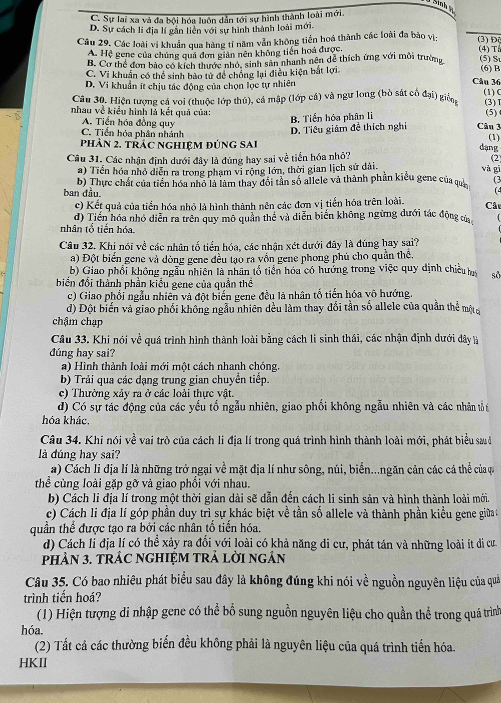 Sinh H
C. Sự lai xa và đa bội hóa luôn dẫn tới sự hình thành loài mới.
D. Sự cách li địa lí găn liền với sự hình thành loài mới.
Câu 29. Các loài vi khuẩn qua hàng tỉ năm vẫn không tiến hoá thành các loài đa bào vìi (3) Độ
A. Hệ gene của chúng quá đơn giản nên không tiến hoá được.
(4) Tấ
B. Cơ thể đơn bào có kích thước nhỏ, sinh sản nhanh nên dễ thích ứng với môi trường (5) Sư
C. Vi khuẩn có thể sinh bào tử đề chống lại điều kiện bất lợi. (6) B
D. Vi khuẩn ít chịu tác động của chọn lọc tự nhiên
Câu 36
(1)C
Câu 30. Hiện tượng cá voi (thuộc lớp thú), cá mập (lớp cá) và ngư long (bò sát cổ đại) giống (3)I
-D
nhau về kiểu hình là kết quả của:
B. Tiến hóa phân li
(5)
Câu 3
A. Tiến hóa đồng quy (1)
C. Tiến hóa phân nhánh
D. Tiêu giảm để thích nghi
phÀN 2. tRÁC NGHIỆM đÚnG SAI
dạng
Câu 31. Các nhận định dưới đây là đúng hay sai về tiến hóa nhỏ? (2)
a) Tiến hóa nhỏ diễn ra trong phạm vi rộng lớn, thời gian lịch sử dài.
và gi
b) Thực chất của tiến hóa nhỏ là làm thay đổi tần số allele và thành phần kiểu gene của quản (3
ban đầu.
(4
c) Kết quả của tiến hóa nhỏ là hình thành nên các đơn vị tiến hóa trên loài.
Câu
d) Tiến hóa nhỏ diễn ra trên quy mô quần thể và diễn biến không ngừng dưới tác động của
nhân tổ tiến hóa.
Câu 32. Khị nói về các nhân tố tiến hóa, các nhận xét dưới đây là đúng hay sai?
a) Đột biến gene và dòng gene đều tạo ra vốn gene phong phú cho quần thể.
b) Giao phối không ngẫu nhiên là nhân tố tiến hóa có hướng trong việc quy định chiều hưa sô
biến đổi thành phần kiểu gene của quần thể
c) Giao phối ngẫu nhiên và đột biến gene đều là nhân tố tiến hóa vô hướng.
d) Đột biến và giao phối không ngẫu nhiên đều làm thay đổi tần số allele của quần thể mộtc
chậm chạp
Câu 33. Khi nói về quá trình hình thành loài bằng cách li sinh thái, các nhận định dưới đây là
dúng hay sai?
a) Hình thành loài mới một cách nhanh chóng.
b) Trải qua các dạng trung gian chuyển tiếp.
c) Thường xảy ra ở các loài thực vật.
d) Có sự tác động của các yếu tố ngẫu nhiên, giao phối không ngẫu nhiên và các nhân tố t
hóa khác.
Câu 34. Khi nói về vai trò của cách li địa lí trong quá trình hình thành loài mới, phát biểu sau đ
là đúng hay sai?
a) Cách li địa lí là những trở ngại về mặt địa lí như sông, núi, biển...ngăn cản các cá thể của qu
thể cùng loài gặp gỡ và giao phối với nhau.
b) Cách li địa lí trong một thời gian dài sẽ dẫn đến cách li sinh sản và hình thành loài mới.
c) Cách li địa lí góp phần duy trì sự khác biệt về tần số allele và thành phần kiểu gene giữa c
quần thể được tạo ra bởi các nhân tổ tiến hóa.
d) Cách li địa lí có thể xảy ra đối yới loài có khả năng di cư, phát tán và những loài ít di cư.
pHÀN 3. TRÁC NGHIỆM TRẢ LờI nGẢN
Câu 35. Có bao nhiêu phát biểu sau đây là không đúng khi nói về nguồn nguyên liệu của quả
trình tiến hoá?
(1) Hiện tượng di nhập gene có thể bổ sung nguồn nguyên liệu cho quần thể trong quá trình
hóa.
(2) Tất cả các thường biến đều không phải là nguyên liệu của quá trình tiến hóa.
HKII