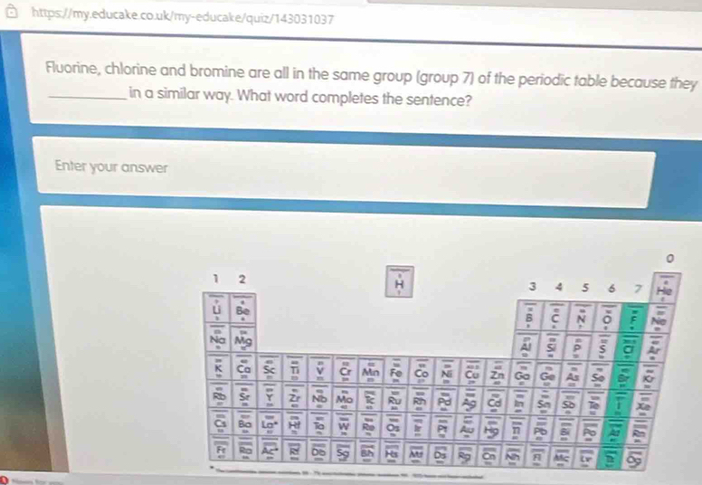 Fluorine, chlorine and bromine are all in the same group (group 7) of the periodic table because they 
_in a similar way. What word completes the sentence? 
Enter your answer