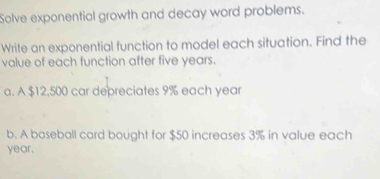 Solve exponential growth and decay word problems. 
Write an exponential function to model each situation. Find the 
value of each function after five years. 
a. A $12,500 car depreciates 9% each year
b. A baseball card bought for $50 increases 3% in value each
year.