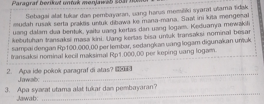 Paragraf berikut untuk menjawab soal nom 
Sebagai alat tukar dan pembayaran, uang harus memiliki syarat utama tidak 
mudah rusak serta praktis untuk dibawa ke mana-mana. Saat ini kita mengenal 
uang dalam dua bentuk, yaitu uang kertas dan uang logam. Keduanya mewakili 
kebutuhan transaksi masa kini. Uang kertas bisa untuk transaksi nominal besar 
sampai dengan Rp100.000,00 per lembar, sedangkan uang logam digunakan untuk 
transaksi nominal kecil maksimal Rp1.000,00 per keping uang logam. 
2. Apa ide pokok paragraf di atas? HOTS 
Jawab: 
_ 
3. Apa syarat utama alat tukar dan pembayaran? 
Jawab: 
_