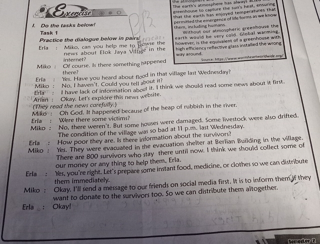 the atmosphen 
Evercise 
The earth's atmosphere has always S c 
greenhouse to capture the sun's heat, ensuring 
I. Do the tasks below! 2 that the earth has enjoyed temperatures that 
permitted the emergence of life forms as we know 
them, including humans. 
Task 1 
Without our atmospheric greenhouse the 
Practice the dialogue below in pairs! earth would be very cold. Global warming. 
Erla : Miko, can you help me to Howse the however, is the equivalent of a greenhouse with 
internet? way around. high efficiency reflective glass installed the wrong 
news about Elok Jaya Village in the 
Miko : Of course. Is there something happened Source: https://www.warmheartworldwide.org/ 
there? 
Erla : Yes. Have you heard about flood in that village last Wednesday? 
Miko : No, I haven't. Could you tell about it? 
Erla : I have lack of information about it. I think we should read some news about it first. 
Arlan : Okay. Let's explore this news website. 
(They read the news carefully. 
Miko : Oh God. It happened because of the heap of rubbish in the river. 
Erla : Were there some victims? 
Miko : 'No, there weren't. But some houses were damaged. Some livestock were also drifted. 
The condition of the village was so bad at 11 p.m. last Wednesday. 
Frla : How poor they are. Is there information about the survivors? 
Miko : Yes. They were evacuated in the evacuation shelter at Berlian Building in the village. 
There are 800 survivors who stay there until now. I think we should collect some of 
our money or any thing to help them, Erla. 
Erla : Yes, you're right. Let's prepare some instant food, medicine, or clothes so we can distribute 
them immediately. 
Miko : Okay. I’ll send a message to our friends on social media first. It is to inform them if they 
want to donate to the survivors too. So we can distribute them altogether. 
Erla : Okay! 
Semerter 2