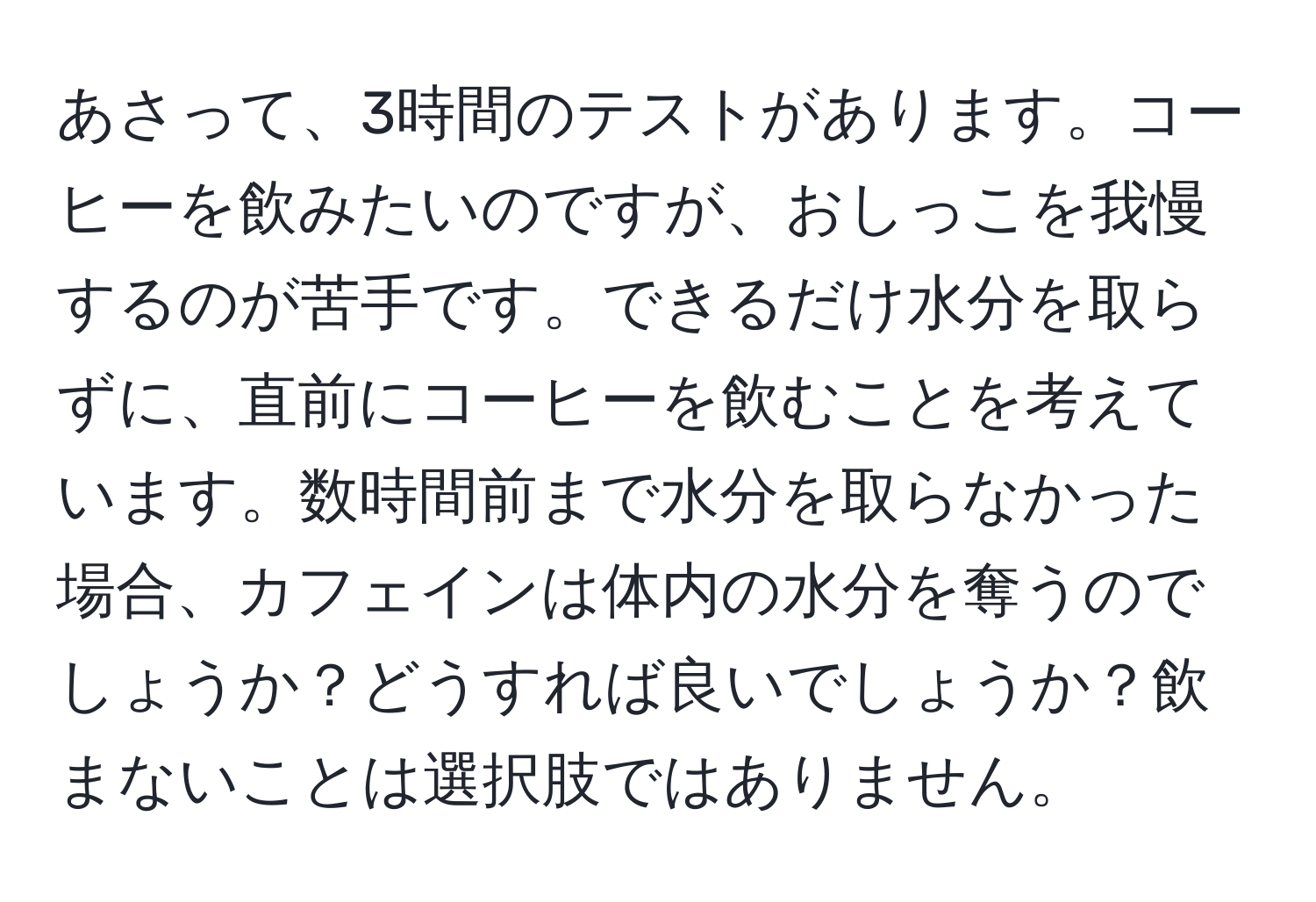 あさって、3時間のテストがあります。コーヒーを飲みたいのですが、おしっこを我慢するのが苦手です。できるだけ水分を取らずに、直前にコーヒーを飲むことを考えています。数時間前まで水分を取らなかった場合、カフェインは体内の水分を奪うのでしょうか？どうすれば良いでしょうか？飲まないことは選択肢ではありません。