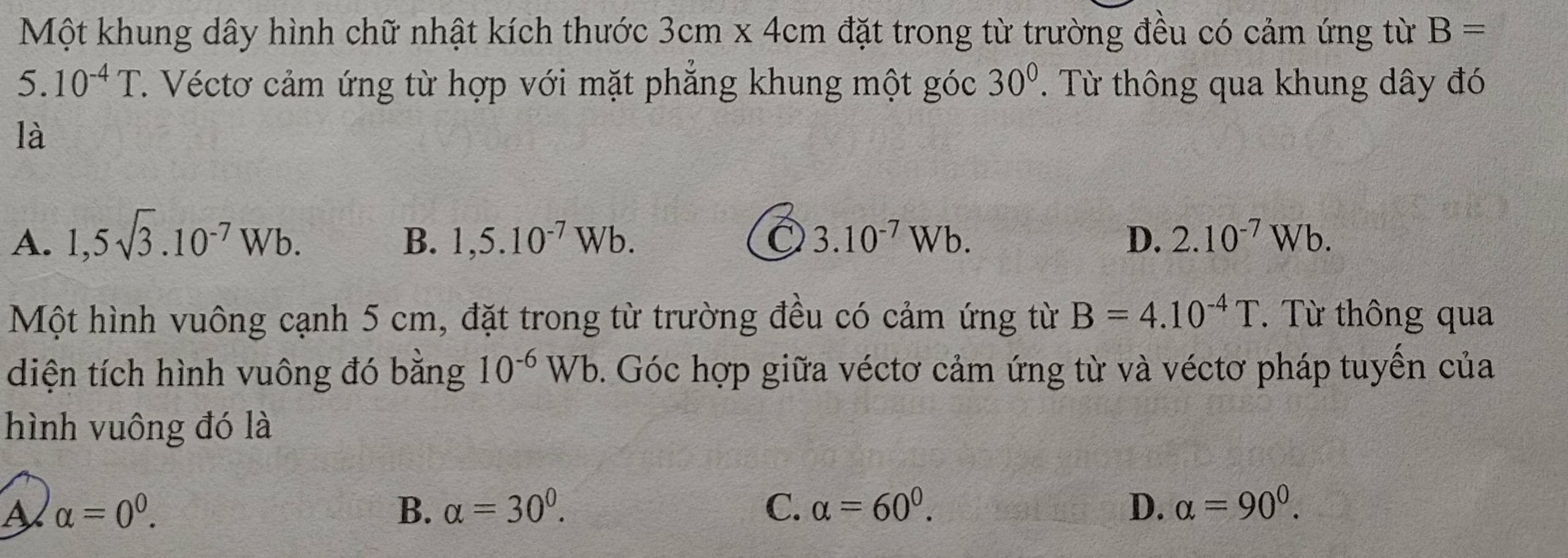 Một khung dây hình chữ nhật kích thước 3cm* 4cm đặt trong từ trường đều có cảm ứng từ B=
5.10^(-4)T C. Véctơ cảm ứng từ hợp với mặt phẳng khung một góc 30°. Từ thông qua khung dây đó
là
A. 1,5sqrt(3).10^(-7)Wb. 1,5.10^(-7)Wb. 3.10^(-7)Wb. D. 2.10^(-7)Wb. 
B.
Một hình vuông cạnh 5 cm, đặt trong từ trường đều có cảm ứng từ B=4.10^(-4)T. Từ thông qua
diện tích hình vuông đó bằng 10^(-6)Wb. Góc hợp giữa véctơ cảm ứng từ và véctơ pháp tuyển của
hình vuông đó là
A alpha =0^0.
B. alpha =30^0. C. alpha =60^0. D. alpha =90^0.