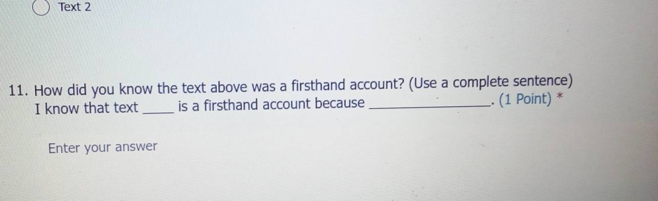 Text 2 
11. How did you know the text above was a firsthand account? (Use a complete sentence) 
I know that text _is a firsthand account because _. (1 Point) * 
Enter your answer