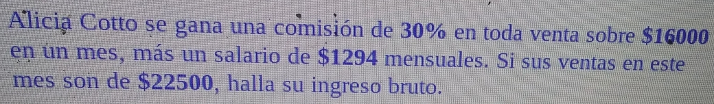 Alicia Cotto se gana una comisión de 30% en toda venta sobre $16000
en un mes, más un salario de $1294 mensuales. Si sus ventas en este 
mes son de $22500, halla su ingreso bruto.