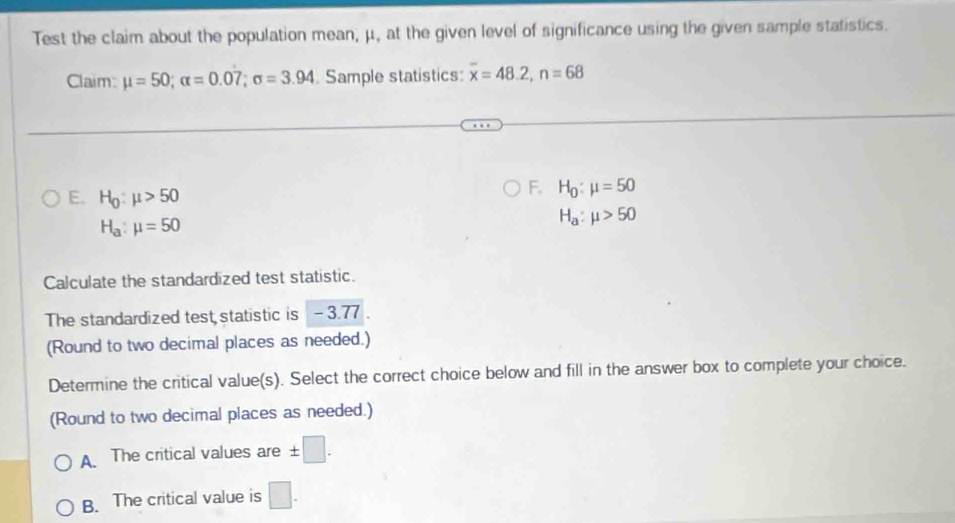 Test the claim about the population mean, μ, at the given level of significance using the given sample statistics.
Claim: mu =50; alpha =0.07; sigma =3.94 Sample statistics: overline x=48.2, n=68
E. H_0:mu >50
F. H_0:mu =50
H_a:mu =50
H_a:mu >50
Calculate the standardized test statistic.
The standardized test statistic is -3.77
(Round to two decimal places as needed.)
Determine the critical value(s). Select the correct choice below and fill in the answer box to complete your choice.
(Round to two decimal places as needed.)
A. The critical values are ± □.
B. The critical value is □.