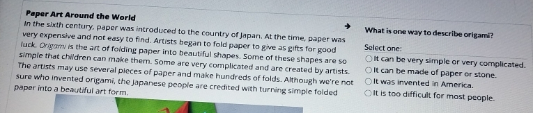 Paper Art Around the World What is one way to describe origami?
In the sixth century, paper was introduced to the country of Japan. At the time, paper was
very expensive and not easy to find. Artists began to fold paper to give as gifts for good Select one:
luck, Origami is the art of folding paper into beautiful shapes. Some of these shapes are so It can be very simple or very complicated.
simple that children can make them. Some are very complicated and are created by artists. It can be made of paper or stone.
The artists may use several pieces of paper and make hundreds of folds. Although we're not It was invented in America.
sure who invented origami, the Japanese people are credited with turning simple folded It is too difficult for most people.
paper into a beautiful art form.