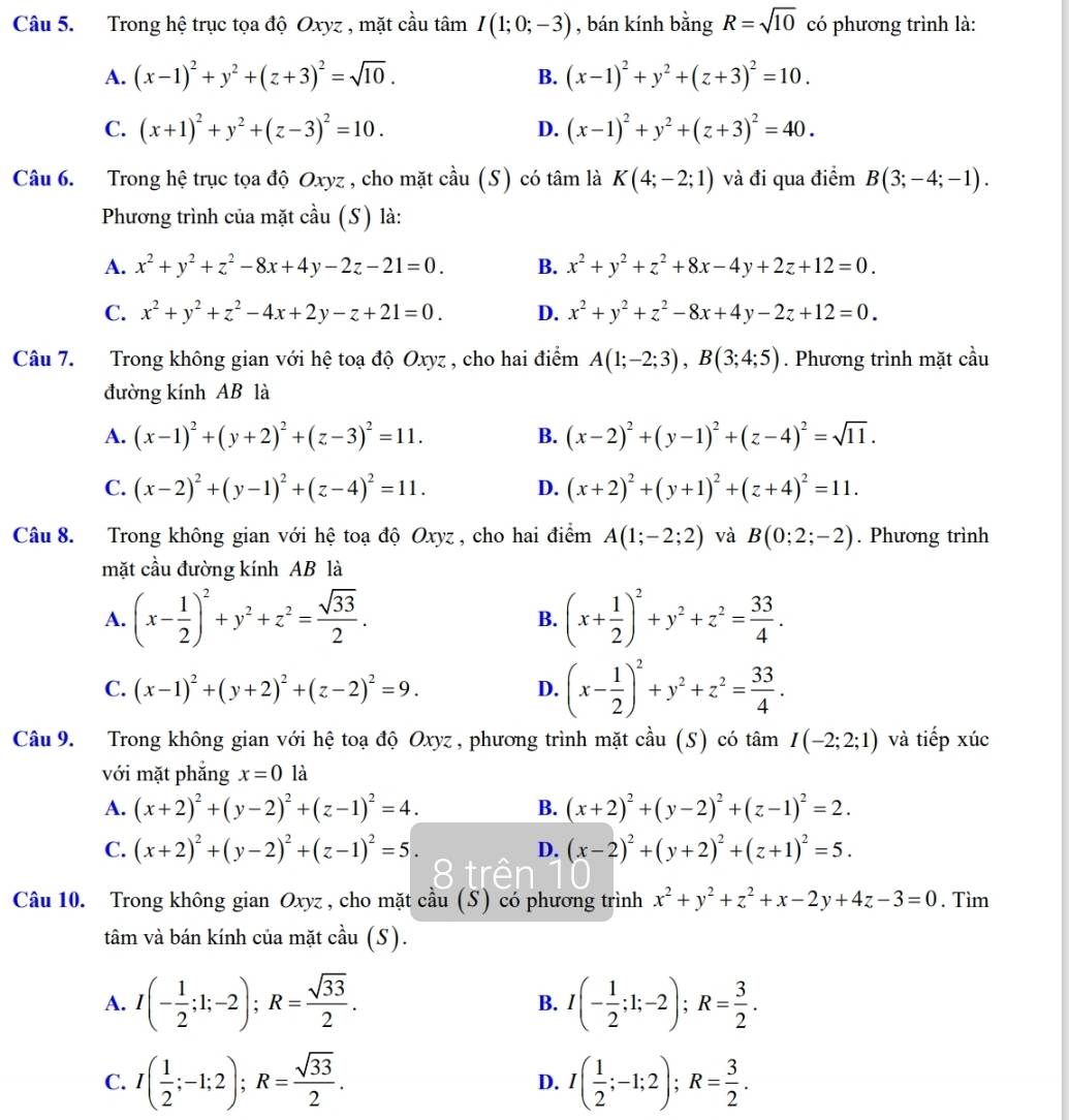 Trong hệ trục tọa độ Oxyz , mặt cầu tâm I(1;0;-3) , bán kính bằng R=sqrt(10) có phương trình là:
A. (x-1)^2+y^2+(z+3)^2=sqrt(10). B. (x-1)^2+y^2+(z+3)^2=10.
C. (x+1)^2+y^2+(z-3)^2=10. D. (x-1)^2+y^2+(z+3)^2=40.
Câu 6. Trong hệ trục tọa độ Oxyz , cho mặt cầu (S) có tâm là K(4;-2;1) và đi qua điểm B(3;-4;-1).
Phương trình của mặt cầu (S) là:
A. x^2+y^2+z^2-8x+4y-2z-21=0. B. x^2+y^2+z^2+8x-4y+2z+12=0.
C. x^2+y^2+z^2-4x+2y-z+21=0. D. x^2+y^2+z^2-8x+4y-2z+12=0.
Câu 7. Trong không gian với hệ toạ độ Oxyz , cho hai điểm A(1;-2;3),B(3;4;5). Phương trình mặt cầu
đường kính AB là
A. (x-1)^2+(y+2)^2+(z-3)^2=11. B. (x-2)^2+(y-1)^2+(z-4)^2=sqrt(11).
C. (x-2)^2+(y-1)^2+(z-4)^2=11. D. (x+2)^2+(y+1)^2+(z+4)^2=11.
Câu 8. Trong không gian với hệ toạ độ Oxyz , cho hai điểm A(1;-2;2) và B(0;2;-2). Phương trình
mặt cầu đường kính AB là
A. (x- 1/2 )^2+y^2+z^2= sqrt(33)/2 . (x+ 1/2 )^2+y^2+z^2= 33/4 .
B.
C. (x-1)^2+(y+2)^2+(z-2)^2=9. D. (x- 1/2 )^2+y^2+z^2= 33/4 .
Câu 9. Trong không gian với hệ toạ độ Oxyz , phương trình mặt cầu (S) có tâm I(-2;2;1) và tiếp xúc
với mặt phắng x=0 là
A. (x+2)^2+(y-2)^2+(z-1)^2=4. B. (x+2)^2+(y-2)^2+(z-1)^2=2.
C. (x+2)^2+(y-2)^2+(z-1)^2=5. D. (x-2)^2+(y+2)^2+(z+1)^2=5.
Câu 10. Trong không gian Oxyz , cho mặt cầu (S) có phương trình x^2+y^2+z^2+x-2y+4z-3=0. Tìm
tâm và bán kính của mặt cầu (S).
A. I(- 1/2 ;1;-2);R= sqrt(33)/2 . B. I(- 1/2 ;1;-2);R= 3/2 .
C. I( 1/2 ;-1;2);R= sqrt(33)/2 . D. I( 1/2 ;-1;2);R= 3/2 .