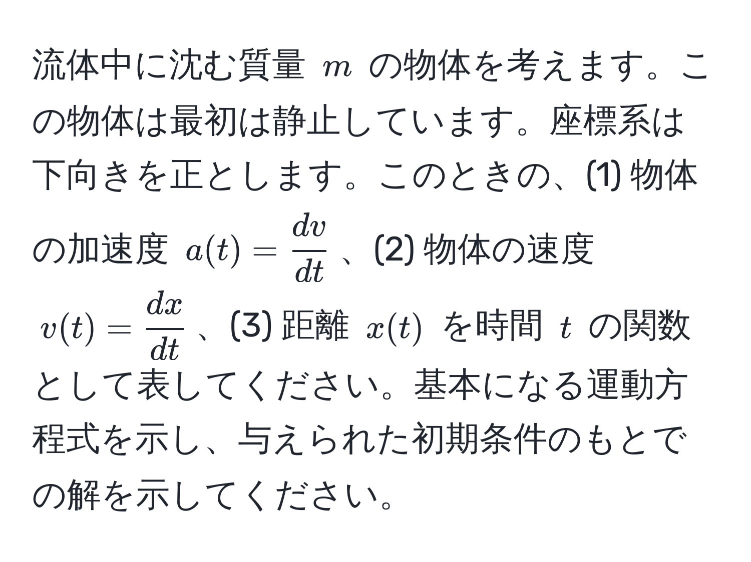 流体中に沈む質量 $m$ の物体を考えます。この物体は最初は静止しています。座標系は下向きを正とします。このときの、(1) 物体の加速度 $a(t)= dv/dt $、(2) 物体の速度 $v(t)= dx/dt $、(3) 距離 $x(t)$ を時間 $t$ の関数として表してください。基本になる運動方程式を示し、与えられた初期条件のもとでの解を示してください。