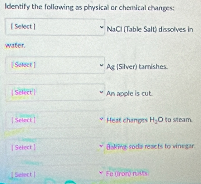 Identify the following as physical or chemical changes: 
[ Select ] NaCl (Table Salt) dissolves in 
water. 
[ Select ] Ag (Silver) tarnishes. 
[ Select ] An apple is cut. 
[ Select ] Heat changes H_2O to steam. 
( Select ) Baking soda reacts to vinegar. 
[ Select ] Fe (Iron) rusts.