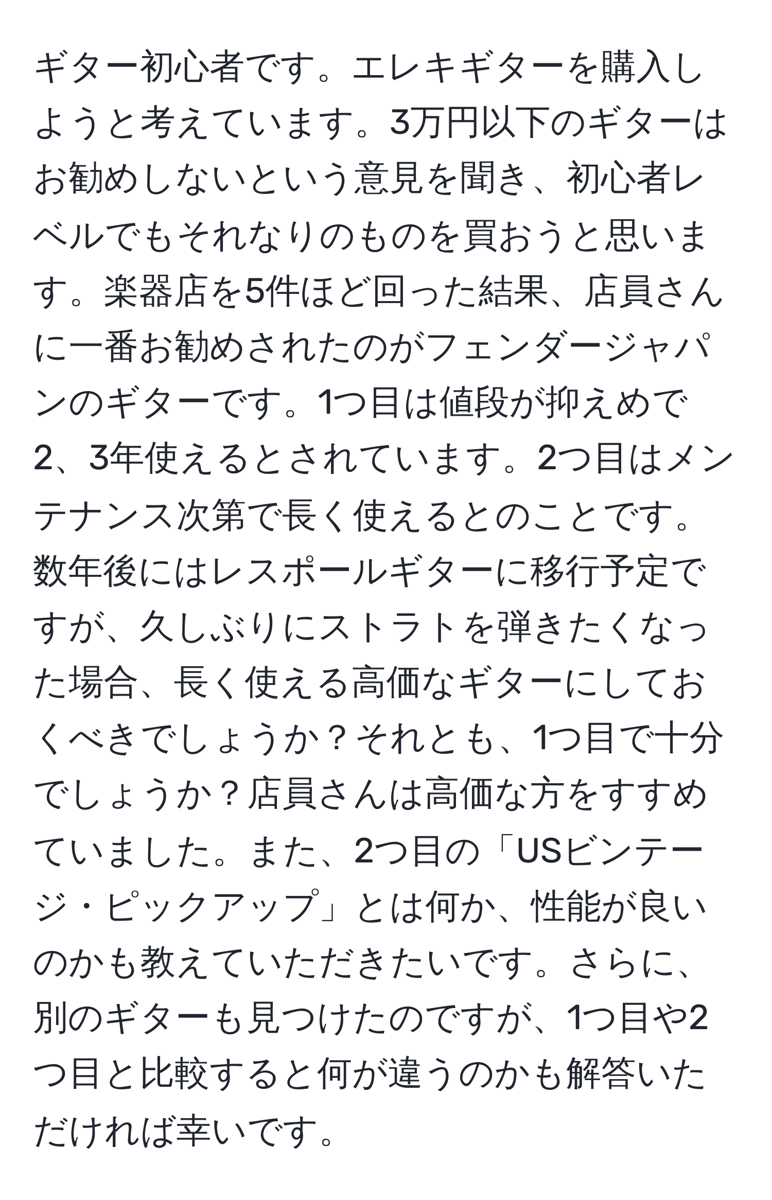 ギター初心者です。エレキギターを購入しようと考えています。3万円以下のギターはお勧めしないという意見を聞き、初心者レベルでもそれなりのものを買おうと思います。楽器店を5件ほど回った結果、店員さんに一番お勧めされたのがフェンダージャパンのギターです。1つ目は値段が抑えめで2、3年使えるとされています。2つ目はメンテナンス次第で長く使えるとのことです。数年後にはレスポールギターに移行予定ですが、久しぶりにストラトを弾きたくなった場合、長く使える高価なギターにしておくべきでしょうか？それとも、1つ目で十分でしょうか？店員さんは高価な方をすすめていました。また、2つ目の「USビンテージ・ピックアップ」とは何か、性能が良いのかも教えていただきたいです。さらに、別のギターも見つけたのですが、1つ目や2つ目と比較すると何が違うのかも解答いただければ幸いです。