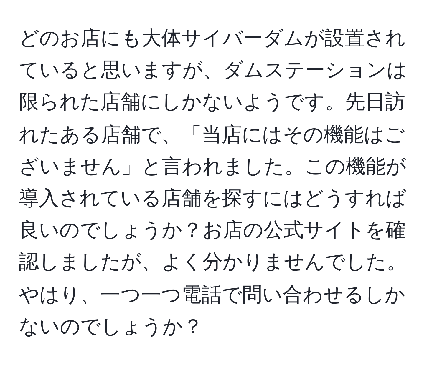 どのお店にも大体サイバーダムが設置されていると思いますが、ダムステーションは限られた店舗にしかないようです。先日訪れたある店舗で、「当店にはその機能はございません」と言われました。この機能が導入されている店舗を探すにはどうすれば良いのでしょうか？お店の公式サイトを確認しましたが、よく分かりませんでした。やはり、一つ一つ電話で問い合わせるしかないのでしょうか？