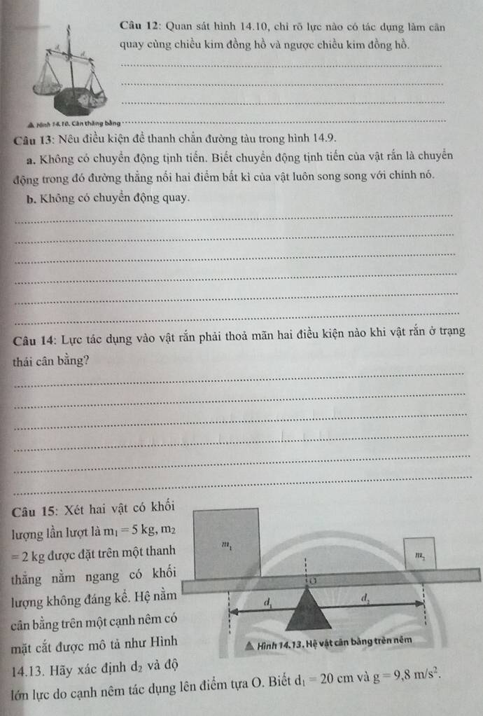 Cầu 12: Quan sát hình 14.10, chỉ rõ lực nào có tác dụng làm cần
quay cùng chiều kim đồng hồ và ngược chiều kim đồng hồ.
_
_
_
A rệnh 1410, Cân tháng bằng
_
Câu 13: Nêu điều kiện để thanh chẵn đường tàu trong hình 14.9.
a. Không có chuyển động tịnh tiến. Biết chuyển động tịnh tiến của vật rắn là chuyển
động trong đó đường thẳng nổi hai điểm bất kì của vật luôn song song với chính nó.
b. Không có chuyển động quay.
_
_
_
_
_
_
Câu 14: Lực tác dụng vào vật rắn phải thoả mãn hai điều kiện nào khi vật rắn ở trạng
_
thái cân bằng?
_
_
_
_
_
Câu 15: Xét hai vật có kh
lượng lần lượt là m_1=5kg,m_2
=2k g được đặt trên một tha
thằng nằm ngang có kh
lượng không đáng kể. Hệ nằ
cần bằng trên một cạnh nêm 
mặt cắt được mô tả như Hì
14.13. Hãy xác định d_2 và độ
lớn lực do cạnh nêm tác dụng lên điểm tựa O. Biết d_1=20cm và g=9,8m/s^2.