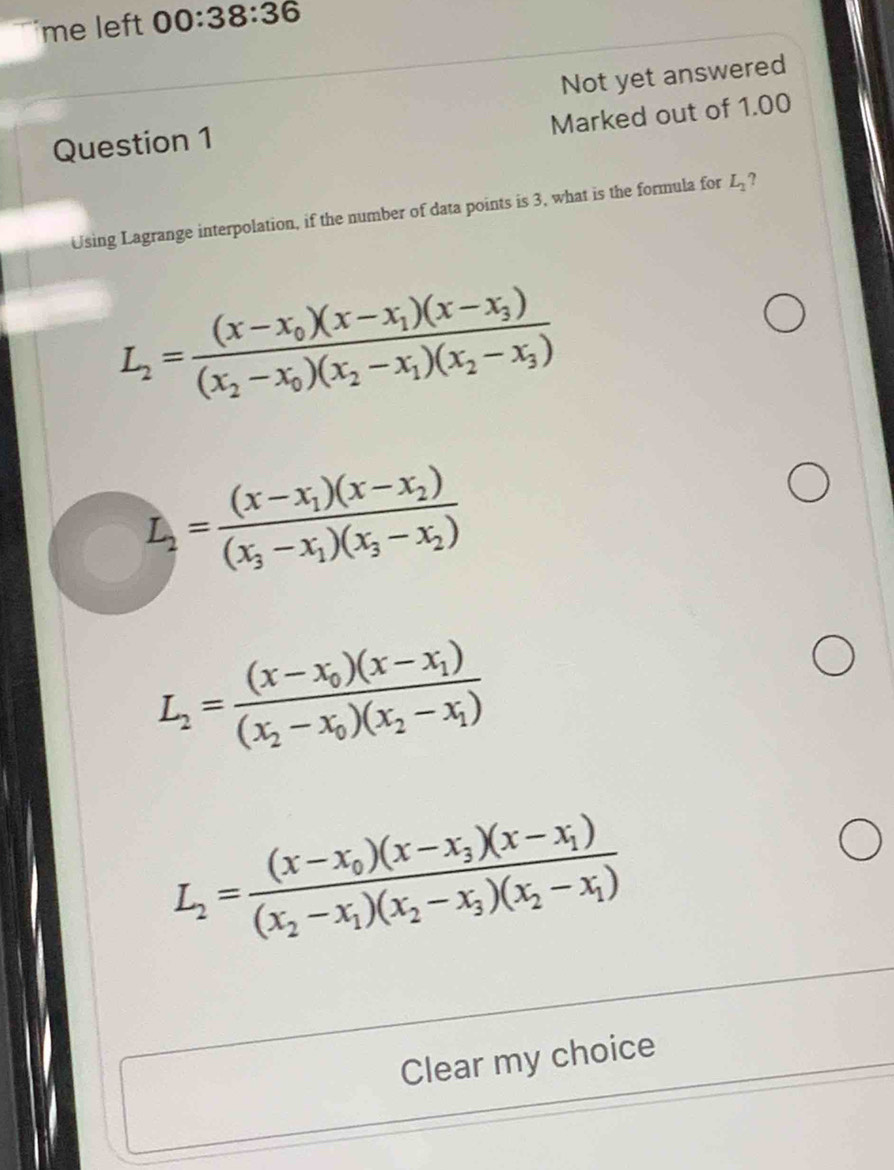 me left 00:38:36 
Not yet answered
Marked out of 1.00
Question 1
Using Lagrange interpolation, if the number of data points is 3, what is the formula for L_2 ?
L_2=frac (x-x_0)(x-x_1)(x-x_3)(x_2-x_0)(x_2-x_1)(x_2-x_3)
L_2=frac (x-x_1)(x-x_2)(x_3-x_1)(x_3-x_2)
L_2=frac (x-x_0)(x-x_1)(x_2-x_0)(x_2-x_1)
L_2=frac (x-x_0)(x-x_3)(x-x_1)(x_2-x_1)(x_2-x_3)(x_2-x_1)
Clear my choice