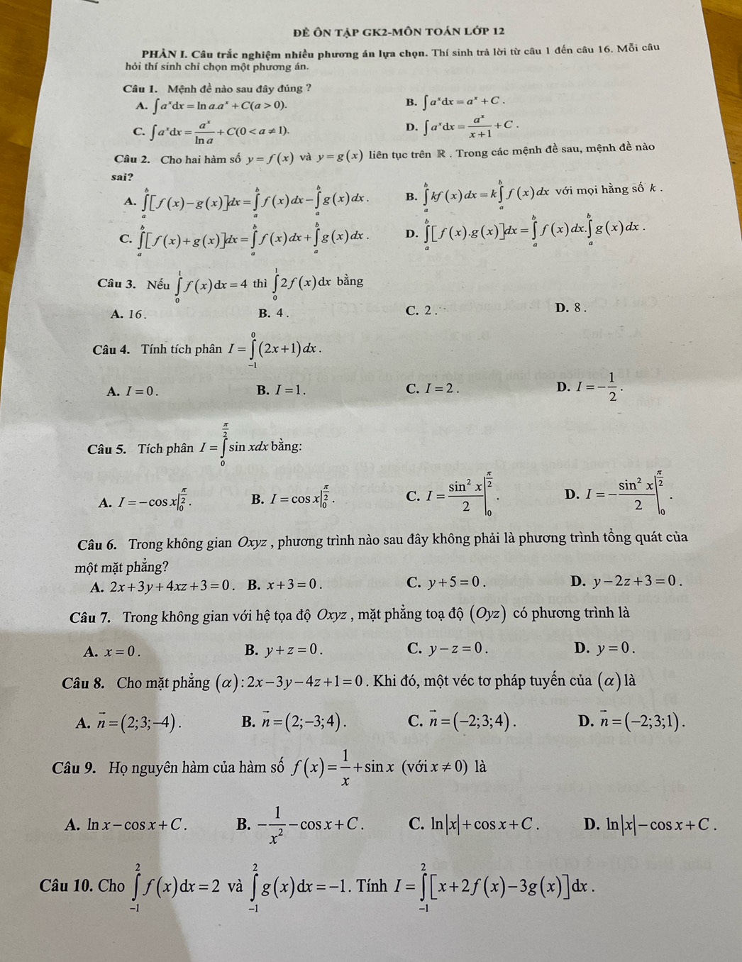 Đề Ôn tập gK2-MÔn toán lớp 12
PHÀN I. Câu trắc nghiệm nhiều phương án lựa chọn. Thí sinh trả lời từ câu 1 đến câu 16. Mỗi câu
hỏi thí sinh chỉ chọn một phương án.
Câu 1. Mệnh đề nào sau đây đúng ?
B.
A. ∈t a^xdx=ln a.a^x+C(a>0). ∈t a^xdx=a^x+C.
D.
C. ∈t a^xdx= a^x/ln a +C(0 ∈t a^xdx= a^x/x+1 +C.
Câu 2. Cho hai hàm số y=f(x) và y=g(x) liên tục trên R . Trong các mệnh đề sau, mệnh đề nào
sai?
A. ∈tlimits _a^(b[f(x)-g(x)]dx=∈tlimits _a^bf(x)dx-∈tlimits _a^bg(x)dx. B. ∈tlimits _a^bkf(x)dx=k∈tlimits _a^bf(x)dx với mọi hằng số k .
C. ∈tlimits _a^b[f(x)+g(x)]dx=∈tlimits _a^bf(x)dx+∈tlimits _a^bg(x)dx. D. ∈tlimits _a^b[f(x).g(x)]dx=∈tlimits _a^bf(x)dx.∈tlimits _a^bg(x)dx.
Câu 3. Nếu ∈tlimits _0^1f(x)dx=4 thì ∈tlimits _0^12f(x)dx bằng
A. 16. B. 4 . C. 2 .
D. 8 .
Câu 4. Tính tích phân I=∈tlimits _0^0(2x+1)dx.
A. I=0. B. I=1. C. I=2. D. I=-frac 1)2.
Câu 5. Tích phân I=∈tlimits _0^((frac π)2)sin xdx : bằng:
A. I=-cos x|_0^((frac π)2). B. I=cos x|_0^((frac π)2). C. I= sin^2x/2 |_0^((frac π)2). D. I=- sin^2x/2 |_0^((frac π)2).
Câu 6. Trong không gian Oxyz , phương trình nào sau đây không phải là phương trình tổng quát của
một mặt phẳng?
A. 2x+3y+4xz+3=0. B. x+3=0. C. y+5=0. D. y-2z+3=0.
Câu 7. Trong không gian với hệ tọa độ Oxyz , mặt phẳng toạ dhat Q(Oyz) có phương trình là
A. x=0. B. y+z=0. C. y-z=0. D. y=0.
Câu 8. Cho mặt phẳng (α) :2x-3y-4z+1=0 Khi đó, một véc tơ pháp tuyển cia(alpha )1dot a
A. vector n=(2;3;-4). B. vector n=(2;-3;4). C. vector n=(-2;3;4). D. vector n=(-2;3;1).
Câu 9. Họ nguyên hàm của hàm số f(x)= 1/x +sin x(voix!= 0) là
A. ln x-cos x+C. B. - 1/x^2 -cos x+C. C. ln |x|+cos x+C. D. ln |x|-cos x+C.
Câu 10. Cho ∈tlimits _(-1)^2f(x)dx=2 và ∈tlimits _(-1)^2g(x)dx=-1. Tính I=∈tlimits _(-1)^2[x+2f(x)-3g(x)]dx.