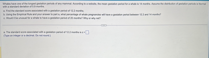 Whales have one of the longest gestation periods of any mammal. According to a website, the mean gestation period for a whale is 14 months. Assume the distribution of gestation periods is Normal 
with a standard deviation of 0.9 months. 
a. Find the standard score associated with a gestation period of 12.2 months. 
b. Using the Empirical Rule and your answer to part a, what percentage of whale pregnancies will have a gestation period between 12.2 and 14 months? 
c. Would it be unusual for a whale to have a gestation period of 20 months? Why or why not? 
a. The standard score associated with a gestation period of 12.2 months is z=□. 
(Type an integer or a decimal. Do not round.)