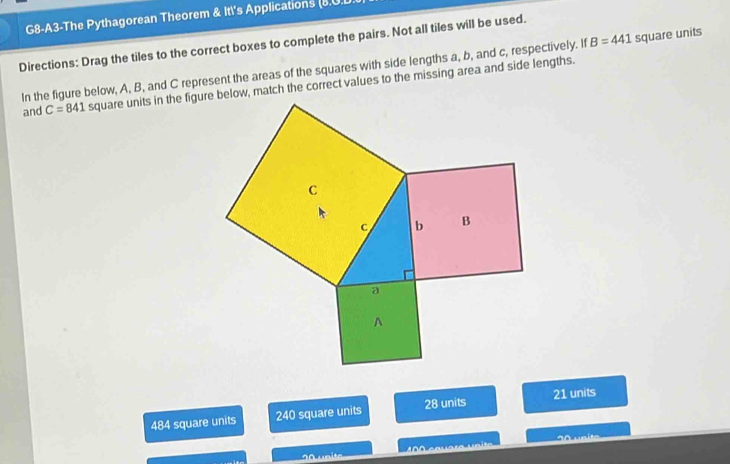 G8-A3-The Pythagorean Theorem & Itl's Applications (8.U.D
Directions: Drag the tiles to the correct boxes to complete the pairs. Not all tiles will be used.
In the figure below, A, B, and C represent the areas of the squares with side lengths a, b, and c, respectively. If B=441 square units
and C=841 square units in the figure below, match the correct values to the missing area and side lengths.
484 square units 240 square units 28 units 21 units
20 unite