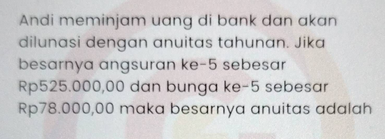 Andi meminjam uang di bank dan akan 
dilunasi dengan anuitas tahunan. Jika 
besarnya angsuran ke -5 sebesar
Rp525.000,00 dan bunga ke -5 sebesar
Rp78.000,00 maka besarnya anuitas adalah