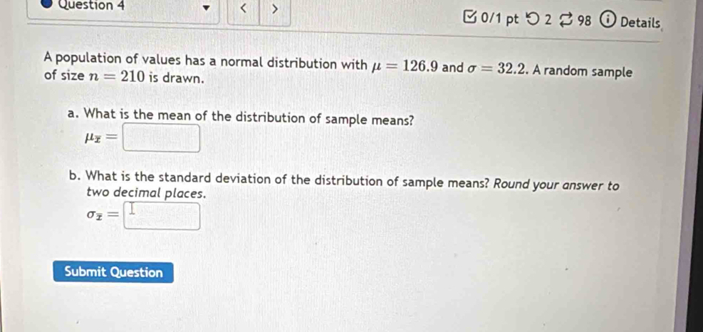 < > [ 0/1 pt つ 2$ 98 ⓘ Details 
A population of values has a normal distribution with mu =126.9 and sigma =32.2. A random sample 
of size n=210 is drawn. 
a. What is the mean of the distribution of sample means?
mu _overline x=□
b. What is the standard deviation of the distribution of sample means? Round your answer to 
two decimal places.
sigma _overline x=□
Submit Question