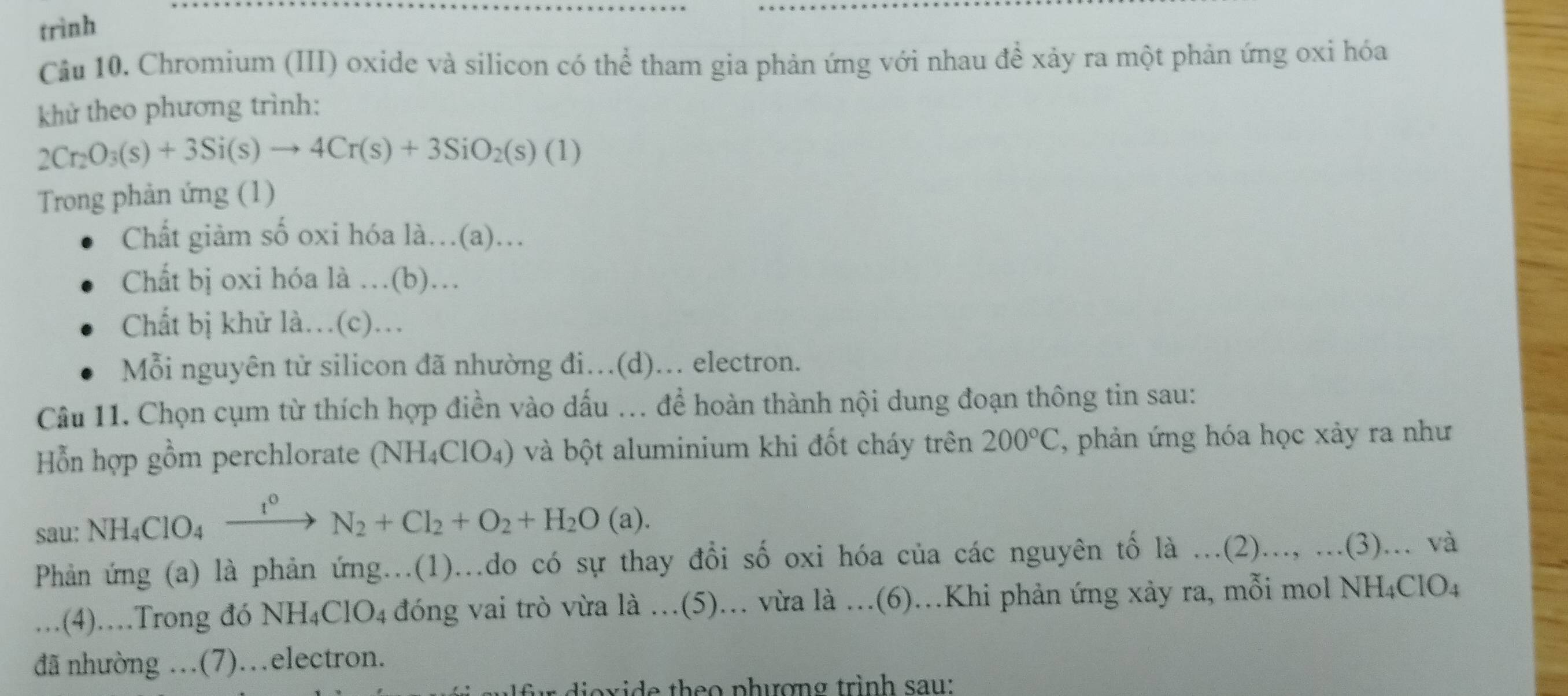 trình
Cầu 10. Chromium (III) oxide và silicon có thể tham gia phản ứng với nhau đề xảy ra một phản ứng oxi hóa
khử theo phương trình:
2Cr_2O_3(s)+3Si(s)to 4Cr(s)+3SiO_2(s)(1)
Trong phản ứng (1)
Chất giảm số oxi hóa là…(a)…
Chất bị oxi hóa là …(b)…
Chất bị khử là.(c).
Mỗi nguyên tử silicon đã nhường đi.(d)... electron.
Câu 11. Chọn cụm từ thích hợp điền vào dấu ... để hoàn thành nội dung đoạn thông tin sau:
ỗn hợp gồm perchlorate (NH_4ClO_4) và bột aluminium khi đốt cháy trên 200°C , phản ứng hóa học xảy ra như
sau: NH_4ClO_4xrightarrow t^0N_2+Cl_2+O_2+H_2O(a). 
Phản ứng (a) là phản ứng...(1)...do có sự thay đổi số oxi hóa của các nguyên tố la...(2)..., …(3)… và
. . (4)…Trong đó NH_4ClO_4 đóng vai trò vừa là .(5)... vừa là ...(6).Khi phản ứng xảy ra, mỗi mol NH4ClO4
đã nhường …(7)..electron.
o i e th e o phượng trình sau :