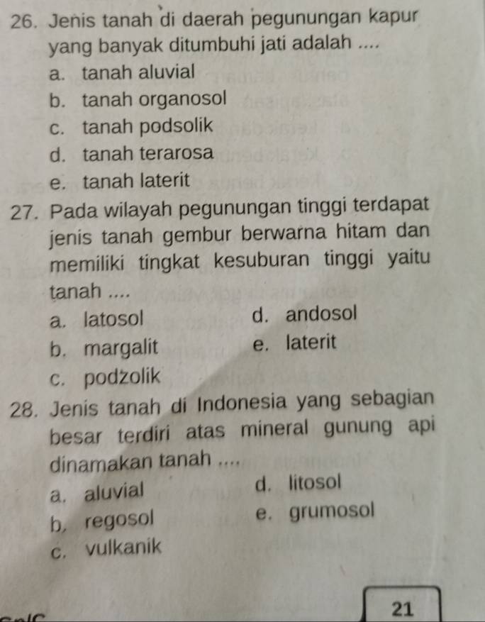 Jenis tanah di daerah pegunungan kapur
yang banyak ditumbuhi jati adalah ....
a. tanah aluvial
b. tanah organosol
c. tanah podsolik
d. tanah terarosa
e. tanah laterit
27. Pada wilayah pegunungan tinggi terdapat
jenis tanah gembur berwarna hitam dan
memiliki tingkat kesuburan tinggi yaitu
tanah ....
a. latosol d. andosol
b. margalit e. laterit
c. podzolik
28. Jenis tanah di Indonesia yang sebagian
besar terdiri atas mineral gunung api
dinamakan tanah ....
a. aluvial d. litosol
b， regosol e. grumosol
c. vulkanik
21