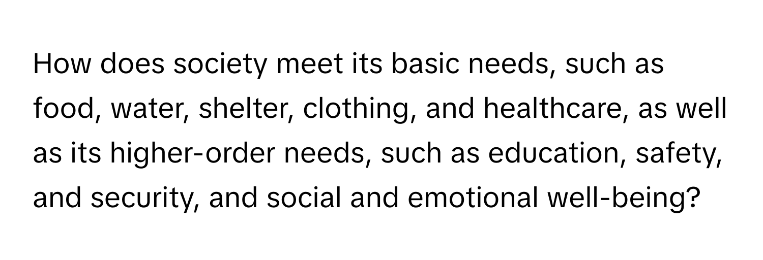 How does society meet its basic needs, such as food, water, shelter, clothing, and healthcare, as well as its higher-order needs, such as education, safety, and security, and social and emotional well-being?