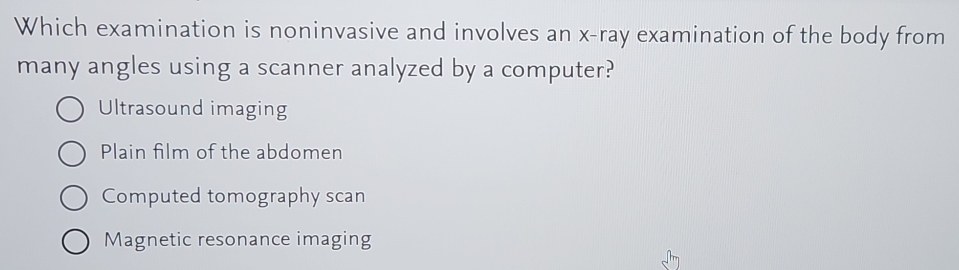 Which examination is noninvasive and involves an x -ray examination of the body from
many angles using a scanner analyzed by a computer?
Ultrasound imaging
Plain film of the abdomen
Computed tomography scan
Magnetic resonance imaging