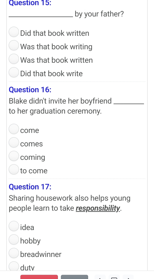 by your father?
Did that book written
Was that book writing
Was that book written
Did that book write
Question 16:
Blake didn't invite her boyfriend_
to her graduation ceremony.
come
comes
coming
to come
Question 17:
Sharing housework also helps young
people learn to take responsibility.
idea
hobby
breadwinner
dutv