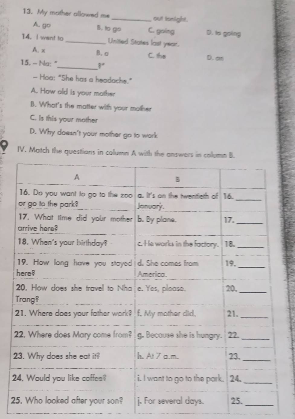 My mother allowed me_ out tonight.
A. go B. to go C. going D. to going
14. I went to _United States last year.
B. a
A. x C. the D. an
_
15. - Na: " 2 
- Hoa: "She has a headache."
A. How old is your mother
B. What's the matter with your mother
C. Is this your mother
D. Why doesn't your mother go to work
IV. Match the questions in column A with the a
2
2