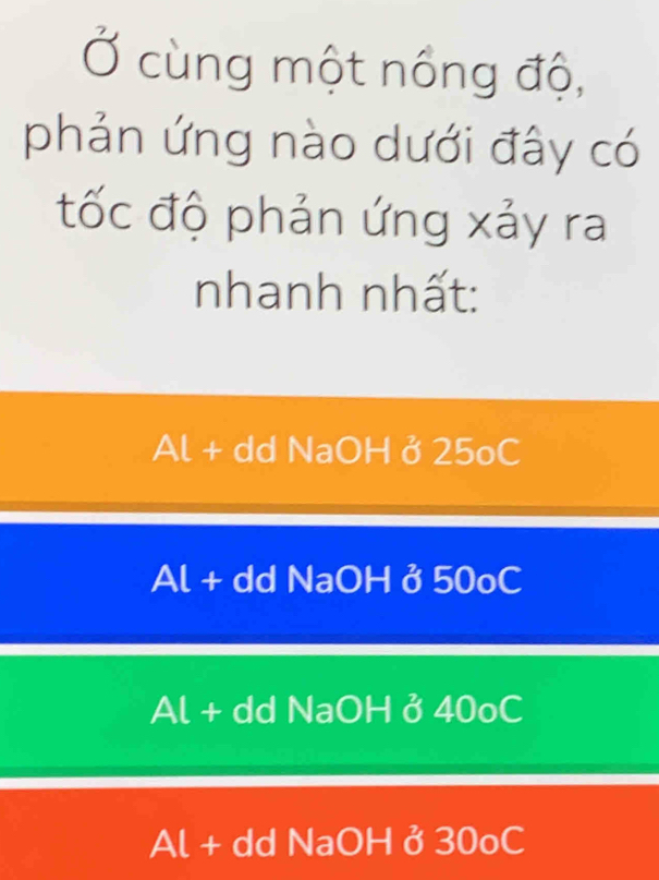 Ở cùng một nổng độ,
phản ứng nào dưới đây có
tốc độ phản ứng xảy ra
nhanh nhất:
Al + dd NaOH ở 25oC
Al + dd NaOH ở 50oC
Al + dd NaOH ở 40oC
Al + dd NaOH ở 30oC