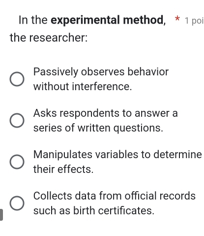 In the experimental method, * 1 poi
the researcher:
Passively observes behavior
without interference.
Asks respondents to answer a
series of written questions.
Manipulates variables to determine
their effects.
Collects data from official records
such as birth certificates.