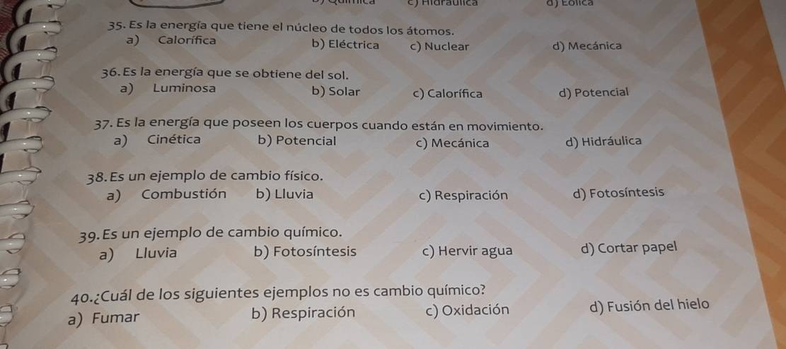 ) Hidraulica d) Eólica
35. Es la energía que tiene el núcleo de todos los átomos.
a) Calorífica b) Eléctrica c) Nuclear d) Mecánica
36. Es la energía que se obtiene del sol.
a) Luminosa b) Solar c) Calorífica d) Potencial
37. Es la energía que poseen los cuerpos cuando están en movimiento.
a) Cinética b) Potencial c) Mecánica d) Hidráulica
38. Es un ejemplo de cambio físico.
a) Combustión b) Lluvia c) Respiración d) Fotosíntesis
39. Es un ejemplo de cambio químico.
a) Lluvia b) Fotosíntesis c) Hervir agua d) Cortar papel
40.¿Cuál de los siguientes ejemplos no es cambio químico?
a) Fumar b) Respiración c) Oxidación d) Fusión del hielo