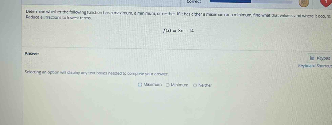 Correct
Determine whether the following function has a maximum, a minimum, or neither. If it has either a maximum or a minimum, find what that value is and where it occurs.
Reduce all fractions to lowest terms.
f(x)=8x-14
Answer
Keypad
Keyboard Shortcut
Selecting an option will display any text boxes needed to complete your answer.
Maximum Minimum ○ Neither