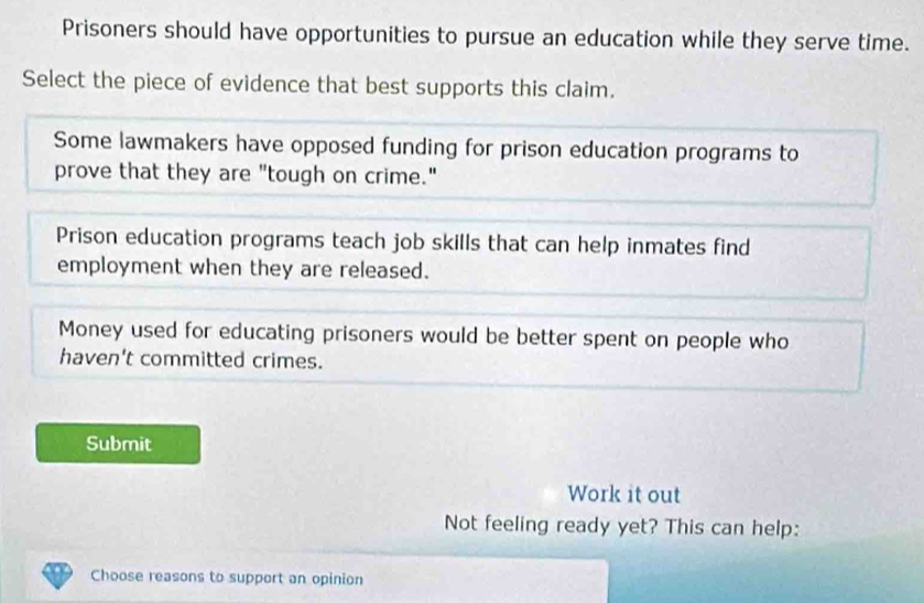 Prisoners should have opportunities to pursue an education while they serve time.
Select the piece of evidence that best supports this claim.
Some lawmakers have opposed funding for prison education programs to
prove that they are "tough on crime."
Prison education programs teach job skills that can help inmates find
employment when they are released.
Money used for educating prisoners would be better spent on people who
haven't committed crimes.
Submit
Work it out
Not feeling ready yet? This can help:
Choose reasons to support an opinion