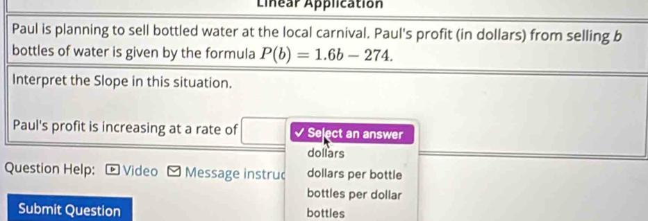 Linear Application 
Paul is planning to sell bottled water at the local carnival. Paul's profit (in dollars) from selling b 
bottles of water is given by the formula P(b)=1.6b-274. 
Interpret the Slope in this situation. 
Paul's profit is increasing at a rate of √ Select an answer 
dollars 
Question Help: D Video Message instruc dollars per bottle 
bottles per dollar 
Submit Question bottles