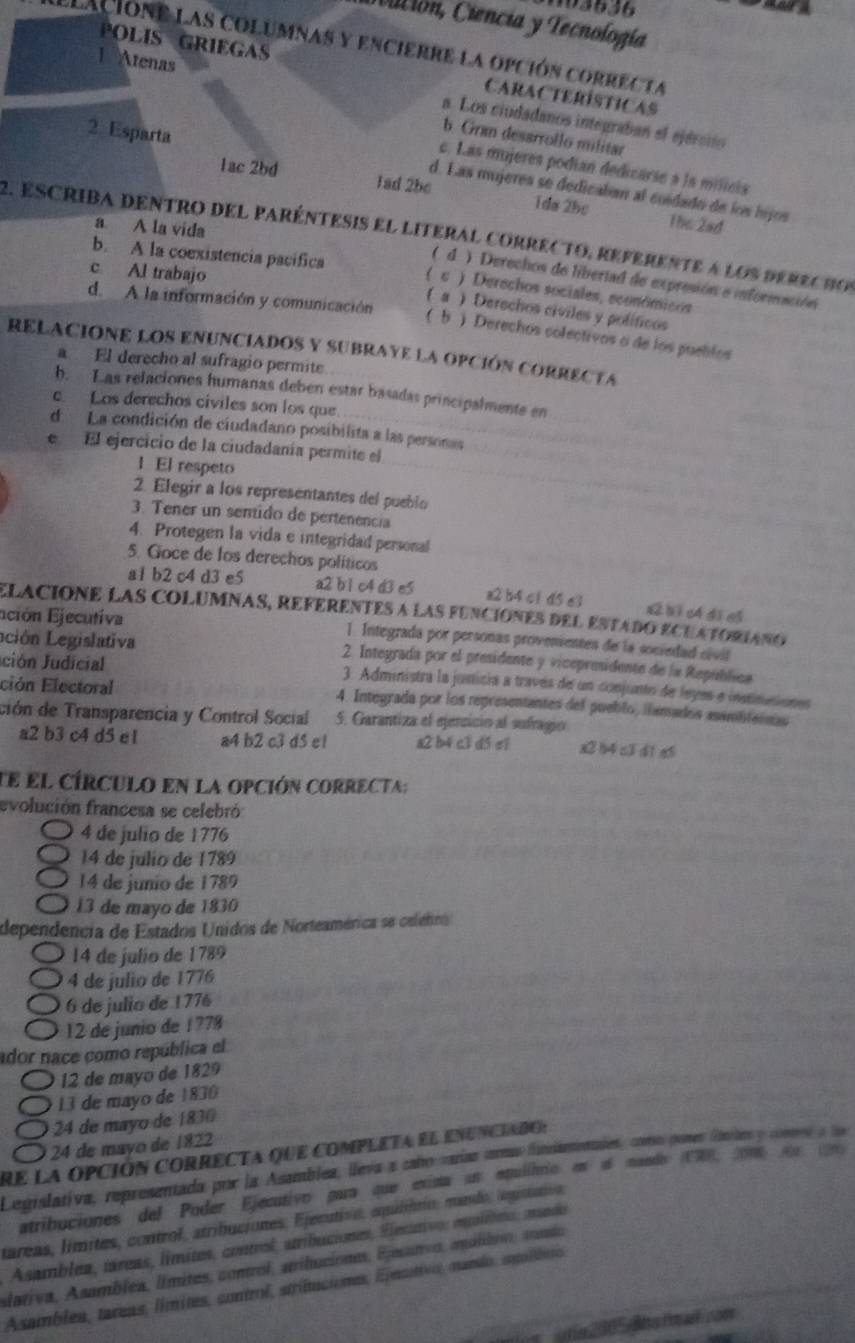 193636
Vición, Ciencia y Tecnología
lacione las columnas y encierre la opción correc ta
POLIS GRIEGAS CARACTERÍSTICAS
1 Atenas a. Los ciudadanos integraban el ejércio
b Gran desarrollo militar
c. Las mujeres podian dedicarse à la milicia
2 Esparta d. Las mujeres se dedicaban al cuidado de los híjos
1ac 2bd Tad 2be 1da 2hc
a A la vida
The 2ad
2. escrida dentro del paréntesis el literal correcto, referente a los derecho
c. Al trabajo
b. A la coexistencia pacífica ( c ) Derechos sociales, económicos
( d) Derechos de libertad de expresión e información
a ) Derechos civiles y políficos
d. A la información y comunicación ( b ) Derechos colectivos o de los puelifos
RELACIONE LOS ENUNCIADOS Y SUBRAYE LA OPCIÓN CORRECTA
a El derecho al sufragio permite
b. Las relaciones humanas deben estar basadas principalmente en
Los derechos civiles son los que
d La condición de ciudadano posibilita a las personas
e El ejercicio de la ciudadanía permite el
1 El respeto
2. Elegir a los representantes del pueblo
3. Tener un sentido de pertenencia
4. Protegen la vida e integridad personal
5. Goce de los derechos políticos
a1 b2 c4 d3 e5 a2 b1 c4 d3 e5 a2 b4 c1 d5 e3 x2 b 1 c4 d1 e$
elacióne laS ColuMnaS, RefeRentes a las funciónEs deL Estado ECUATORIaNo
Eción Ejecutiva 1. Integrada por personas provenientes de la sociedad civil
Lción egislativa 2. Integrada por el presidente y vicepresidente de la República
ción Judicial  3. Administra la justicía a través de un conjunto de leyes e instinuciones
ción Electoral 4. Integrada por los representantes del pueblo, iamados asambtasnas
ción de Transparencia y Control Social 5. Garantiza el ejencicio al sufragio
a2 b3 c4 d5 e1 a4 b2 c3 d5 e! a2 b4 c3 d5 c1 x2 b4 c3 d1 eó
te el círculo en la opción correcta:
evolución francesa se celebró
4 de julio de 1776
14 de julio de 1789
14 de junio de 1789
13 de mayo de 1830
dependência de Estados Unidos de Norteamérica se celebro
14 de julio de 1789
4 de julio de 1776
6 de julio de 1776
12 de junio de 1778
ador nace como república el
12 de mayo de 1829
13 de mayo de 1830
24 de mayo de 1830
24 de mayo de 1822
re la opción correcta que completa el enunciado:
Legislativa, representada por la Asamblez, lleva a cabo varías arms finiamentales, cromo pomes fmites y comes a la
atribuciones del Poder Ejecutivn gua que exista un epulibrio en el mando (1R8, come n 
táreas, límites, control, atribuciones, Ejecutivn, equlinrio, mando, legrslativn,
Asamblea, táreas, límites, control, atribuciones, Elecutivo: eqalíbito, mando
slativa, Asamblea, límites, control, ariluciones, Ejecanvo, agálibro, mando
Asamblea, tareas, límites, control, striltuciones, Epesuttes, mando, egolibus
e 2 005-Bba ht wcom
