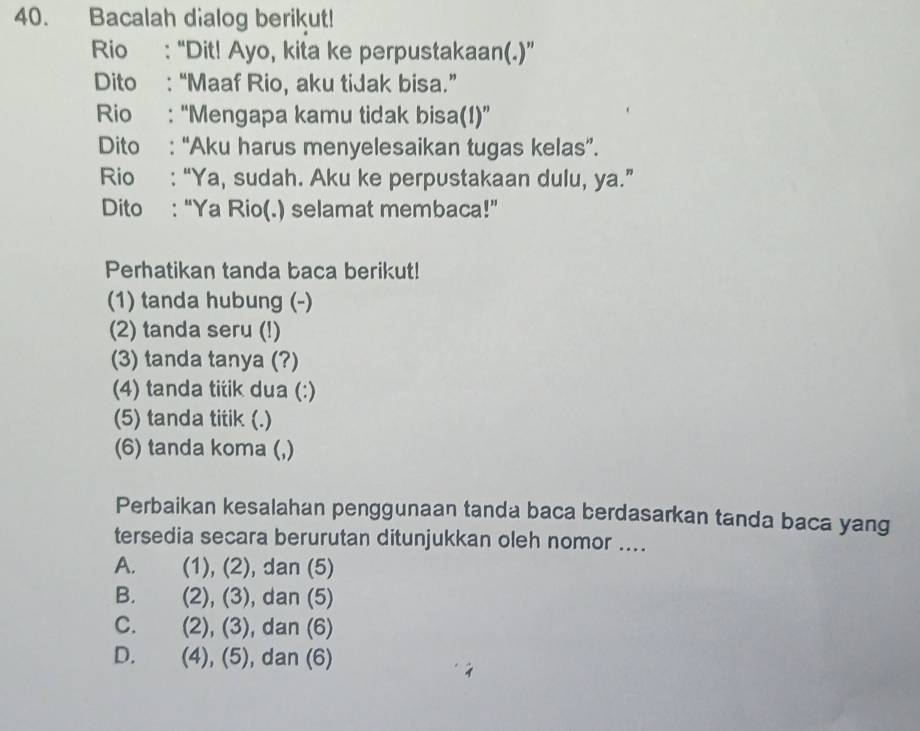 Bacalah dialog berikut!
Rio : “Dit! Ayo, kita ke perpustakaan(.)”
Dito : “Maaf Rio, aku tiJak bisa.”
Rio : “Mengapa kamu tidak bisa(!)”
Dito : “Aku harus menyelesaikan tugas kelas”.
Rio : “Ya, sudah. Aku ke perpustakaan dulu, ya.”
Dito : “Ya Rio(.) selamat membaca!”
Perhatikan tanda baca berikut!
(1) tanda hubung (-)
(2) tanda seru (!)
(3) tanda tanya (?)
(4) tanda titik dua (:)
(5) tanda titik (.)
(6) tanda koma (,)
Perbaikan kesalahan penggunaan tanda baca berdasarkan tanda baca yang
tersedia secara berurutan ditunjukkan oleh nomor ....
A. (1),(2) , dan (5)
B. (2),(3) , dan (5)
C. (2),(3) , dan (6)
D. (4),(5) , dan (6)