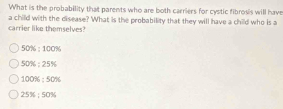 What is the probability that parents who are both carriers for cystic fibrosis will have
a child with the disease? What is the probability that they will have a child who is a
carrier like themselves?
50%; 100%
50%; 25%
100% : 50%
25%; 50%