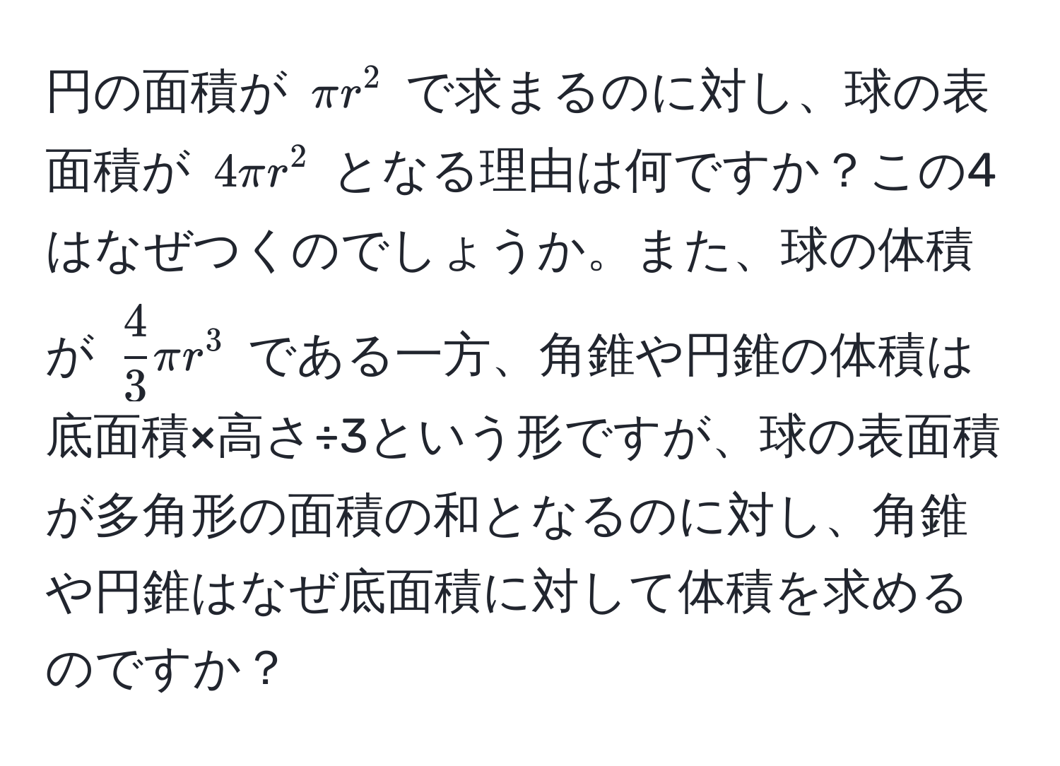 円の面積が $π r^(2$ で求まるのに対し、球の表面積が $4π r^2$ となる理由は何ですか？この4はなぜつくのでしょうか。また、球の体積が $frac4)3π r^3$ である一方、角錐や円錐の体積は底面積×高さ÷3という形ですが、球の表面積が多角形の面積の和となるのに対し、角錐や円錐はなぜ底面積に対して体積を求めるのですか？