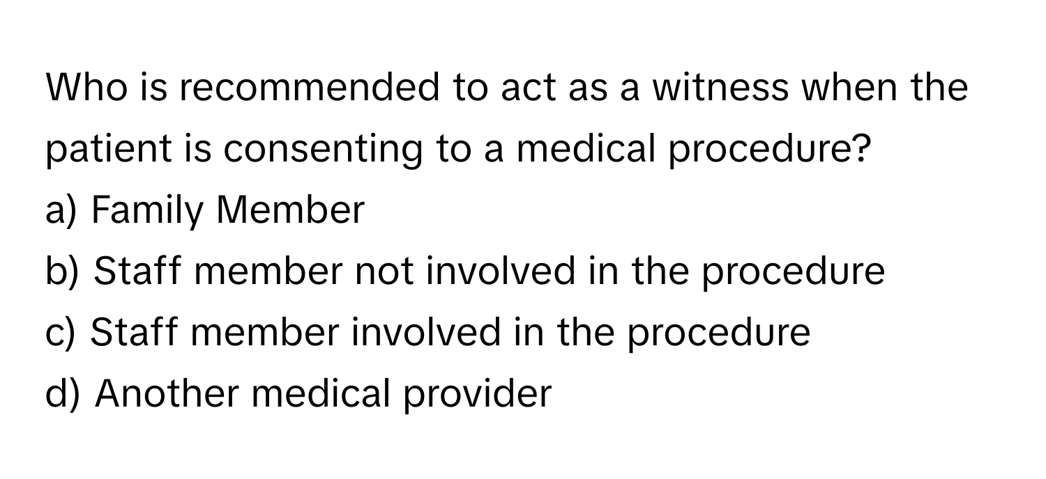 Who is recommended to act as a witness when the patient is consenting to a medical procedure? 

a) Family Member 
b) Staff member not involved in the procedure 
c) Staff member involved in the procedure 
d) Another medical provider