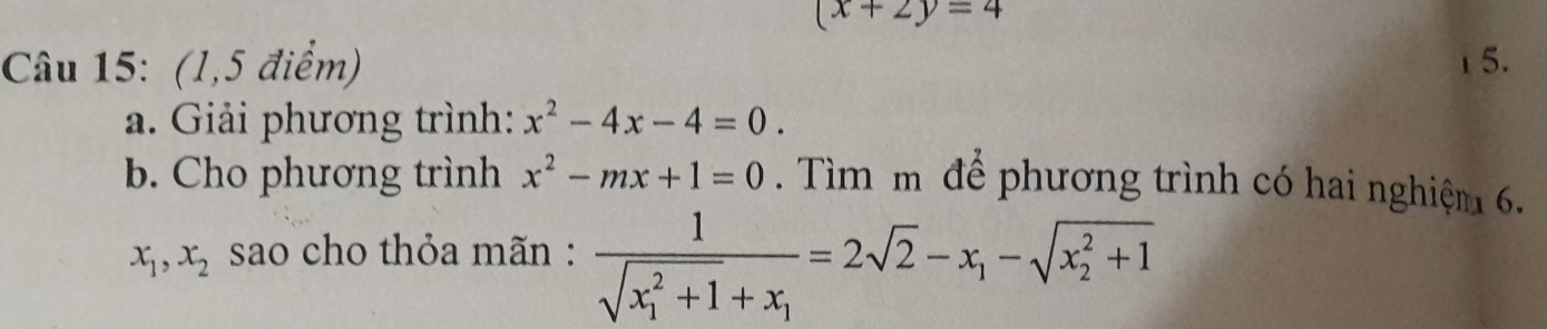 (x+2y=4
Câu 15: (1,5 điểm) 1 5. 
a. Giải phương trình: x^2-4x-4=0. 
b. Cho phương trình x^2-mx+1=0. Tìm m để phương trình có hai nghiệm 6.
x_1, x_2 sao cho thỏa mãn : frac 1(sqrt(x_1)^2+1)+x_1=2sqrt(2)-x_1-sqrt (x_2)^2+1